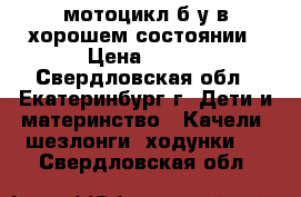 мотоцикл б.у в хорошем состоянии › Цена ­ 800 - Свердловская обл., Екатеринбург г. Дети и материнство » Качели, шезлонги, ходунки   . Свердловская обл.